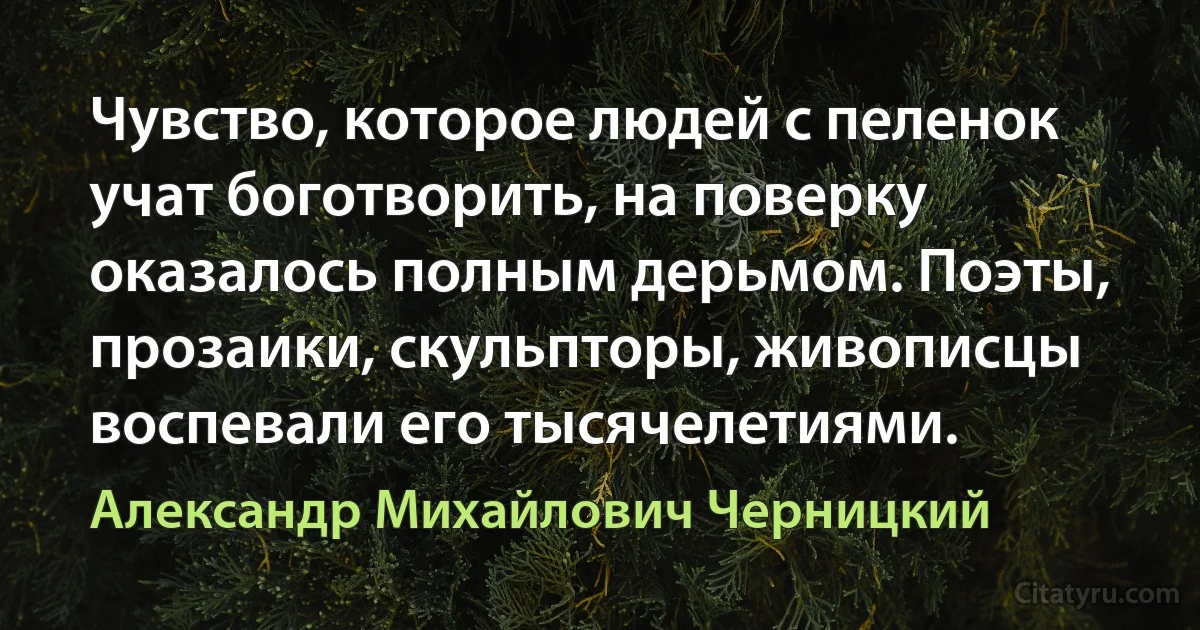 Чувство, которое людей с пеленок учат боготворить, на поверку оказалось полным дерьмом. Поэты, прозаики, скульпторы, живописцы воспевали его тысячелетиями. (Александр Михайлович Черницкий)