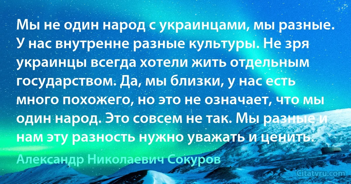 Мы не один народ с украинцами, мы разные. У нас внутренне разные культуры. Не зря украинцы всегда хотели жить отдельным государством. Да, мы близки, у нас есть много похожего, но это не означает, что мы один народ. Это совсем не так. Мы разные и нам эту разность нужно уважать и ценить. (Александр Николаевич Сокуров)