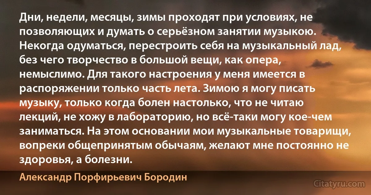 Дни, недели, месяцы, зимы проходят при условиях, не позволяющих и думать о серьёзном занятии музыкою. Некогда одуматься, перестроить себя на музыкальный лад, без чего творчество в большой вещи, как опера, немыслимо. Для такого настроения у меня имеется в распоряжении только часть лета. Зимою я могу писать музыку, только когда болен настолько, что не читаю лекций, не хожу в лабораторию, но всё-таки могу кое-чем заниматься. На этом основании мои музыкальные товарищи, вопреки общепринятым обычаям, желают мне постоянно не здоровья, а болезни. (Александр Порфирьевич Бородин)