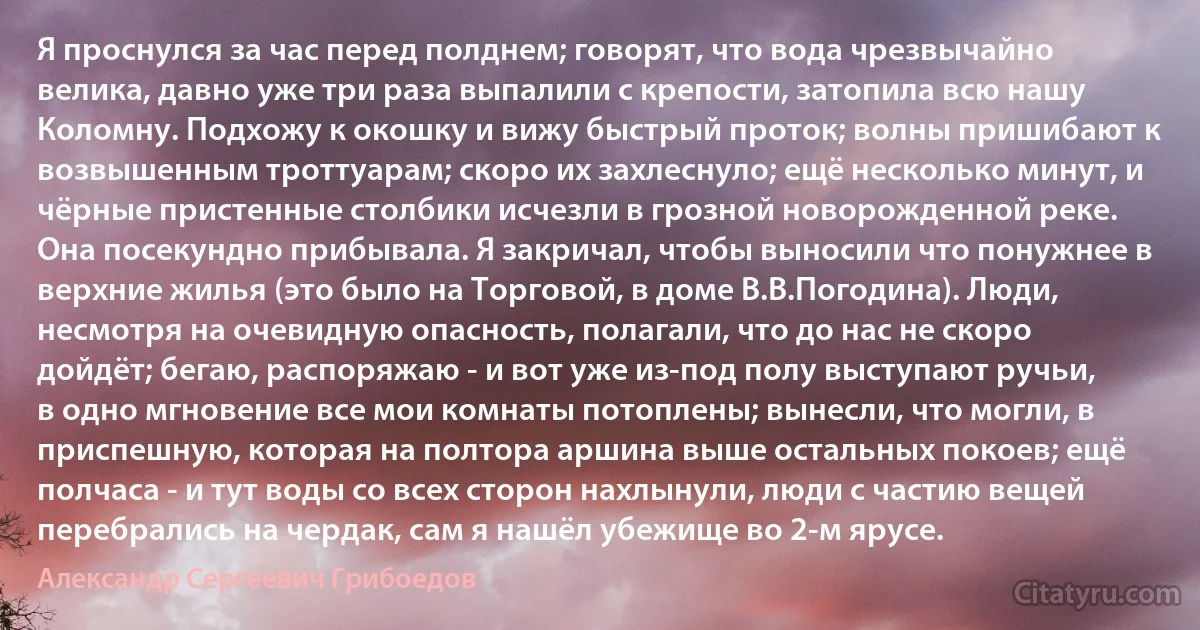 Я проснулся за час перед полднем; говорят, что вода чрезвычайно велика, давно уже три раза выпалили с крепости, затопила всю нашу Коломну. Подхожу к окошку и вижу быстрый проток; волны пришибают к возвышенным троттуарам; скоро их захлеснуло; ещё несколько минут, и чёрные пристенные столбики исчезли в грозной новорожденной реке. Она посекундно прибывала. Я закричал, чтобы выносили что понужнее в верхние жилья (это было на Торговой, в доме В.В.Погодина). Люди, несмотря на очевидную опасность, полагали, что до нас не скоро дойдёт; бегаю, распоряжаю - и вот уже из-под полу выступают ручьи, в одно мгновение все мои комнаты потоплены; вынесли, что могли, в приспешную, которая на полтора аршина выше остальных покоев; ещё полчаса - и тут воды со всех сторон нахлынули, люди с частию вещей перебрались на чердак, сам я нашёл убежище во 2-м ярусе. (Александр Сергеевич Грибоедов)