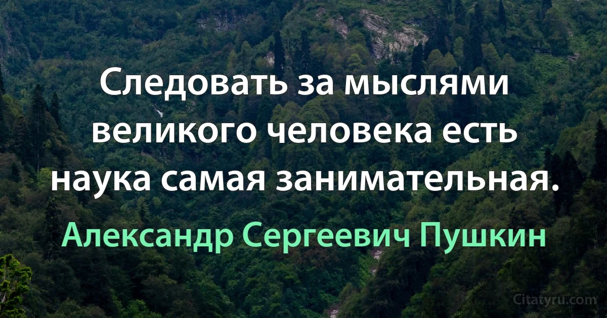 Следовать за мыслями великого человека есть наука самая занимательная. (Александр Сергеевич Пушкин)