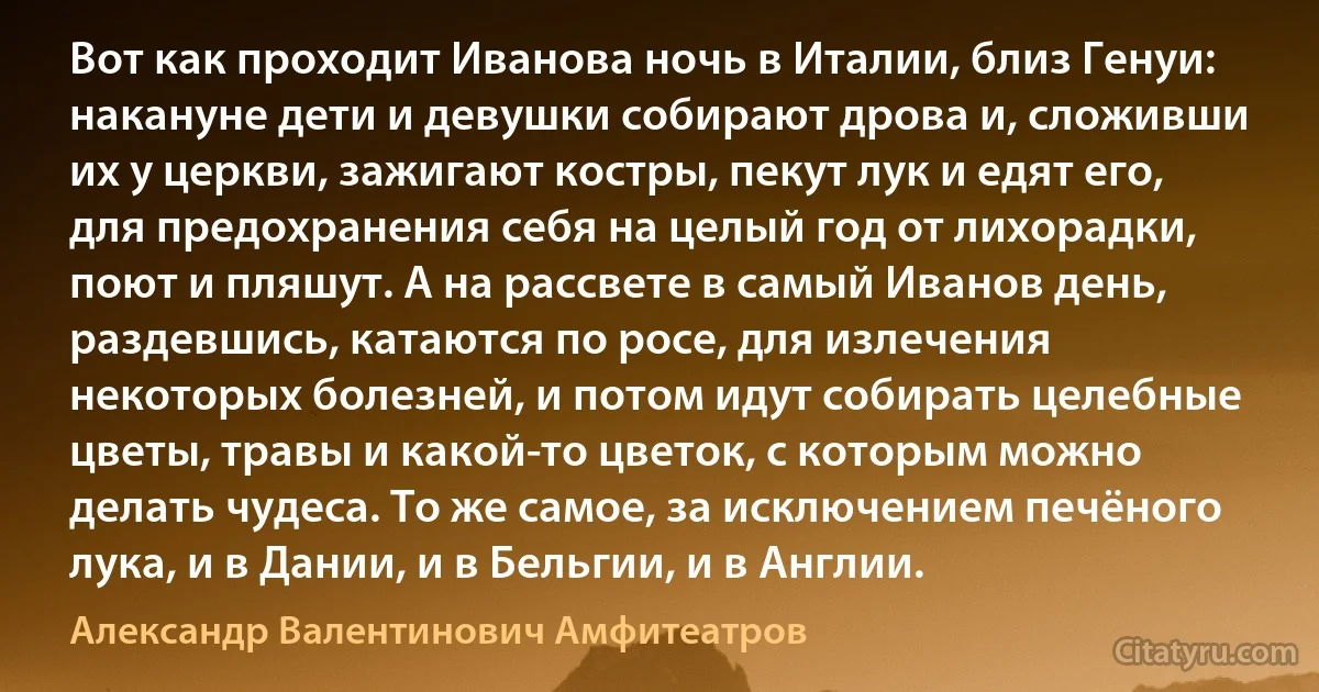 Вот как проходит Иванова ночь в Италии, близ Генуи: накануне дети и девушки собирают дрова и, сложивши их у церкви, зажигают костры, пекут лук и едят его, для предохранения себя на целый год от лихорадки, поют и пляшут. А на рассвете в самый Иванов день, раздевшись, катаются по росе, для излечения некоторых болезней, и потом идут собирать целебные цветы, травы и какой-то цветок, с которым можно делать чудеса. То же самое, за исключением печёного лука, и в Дании, и в Бельгии, и в Англии. (Александр Валентинович Амфитеатров)