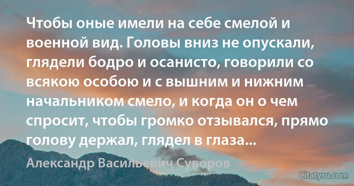 Чтобы оные имели на себе смелой и военной вид. Головы вниз не опускали, глядели бодро и осанисто, говорили со всякою особою и с вышним и нижним начальником смело, и когда он о чем спросит, чтобы громко отзывался, прямо голову держал, глядел в глаза... (Александр Васильевич Суворов)