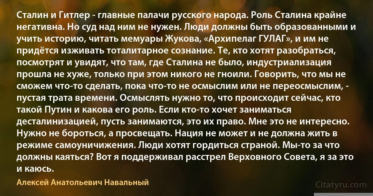 Сталин и Гитлер - главные палачи русского народа. Роль Сталина крайне негативна. Но суд над ним не нужен. Люди должны быть образованными и учить историю, читать мемуары Жукова, «Архипелаг ГУЛАГ», и им не придётся изживать тоталитарное сознание. Те, кто хотят разобраться, посмотрят и увидят, что там, где Сталина не было, индустриализация прошла не хуже, только при этом никого не гноили. Говорить, что мы не сможем что-то сделать, пока что-то не осмыслим или не переосмыслим, - пустая трата времени. Осмыслять нужно то, что происходит сейчас, кто такой Путин и какова его роль. Если кто-то хочет заниматься десталинизацией, пусть занимаются, это их право. Мне это не интересно. Нужно не бороться, а просвещать. Нация не может и не должна жить в режиме самоуничижения. Люди хотят гордиться страной. Мы-то за что должны каяться? Вот я поддерживал расстрел Верховного Совета, я за это и каюсь. (Алексей Анатольевич Навальный)