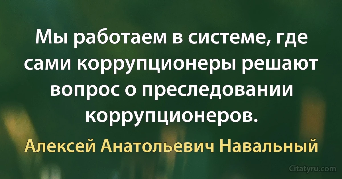 Мы работаем в системе, где сами коррупционеры решают вопрос о преследовании коррупционеров. (Алексей Анатольевич Навальный)