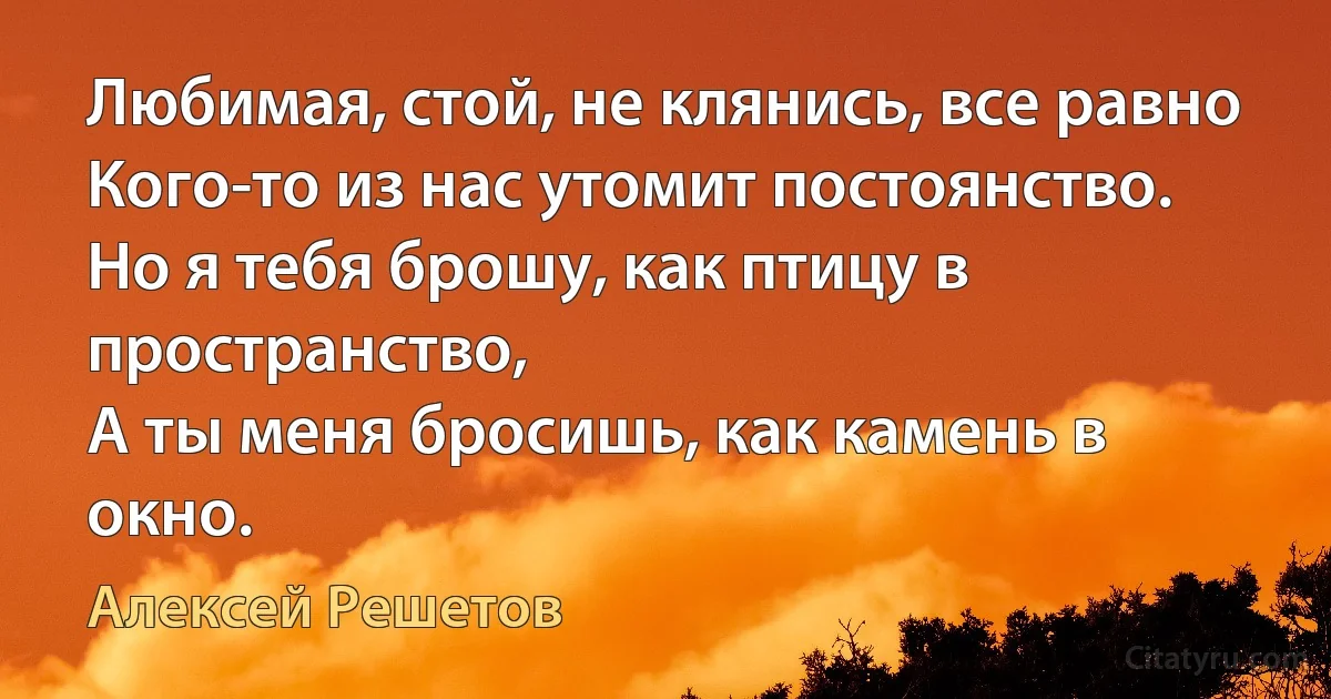 Любимая, стой, не клянись, все равно
Кого-то из нас утомит постоянство.
Но я тебя брошу, как птицу в пространство,
А ты меня бросишь, как камень в окно. (Алексей Решетов)