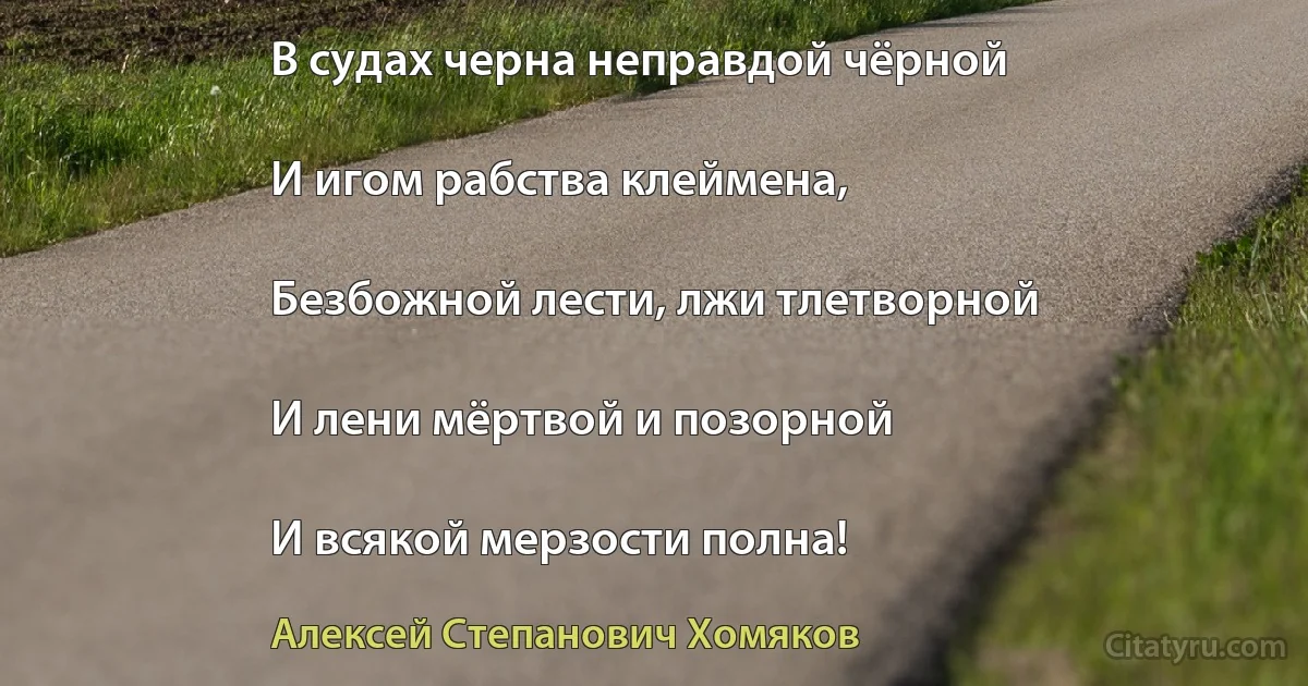 В судах черна неправдой чёрной

И игом рабства клеймена,

Безбожной лести, лжи тлетворной

И лени мёртвой и позорной

И всякой мерзости полна! (Алексей Степанович Хомяков)