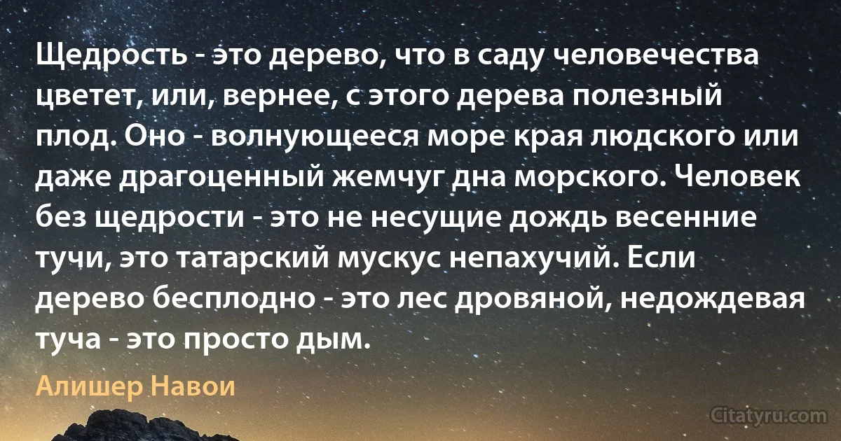 Щедрость - это дерево, что в саду человечества цветет, или, вернее, с этого дерева полезный плод. Оно - волнующееся море края людского или даже драгоценный жемчуг дна морского. Человек без щедрости - это не несущие дождь весенние тучи, это татарский мускус непахучий. Если дерево бесплодно - это лес дровяной, недождевая туча - это просто дым. (Алишер Навои)