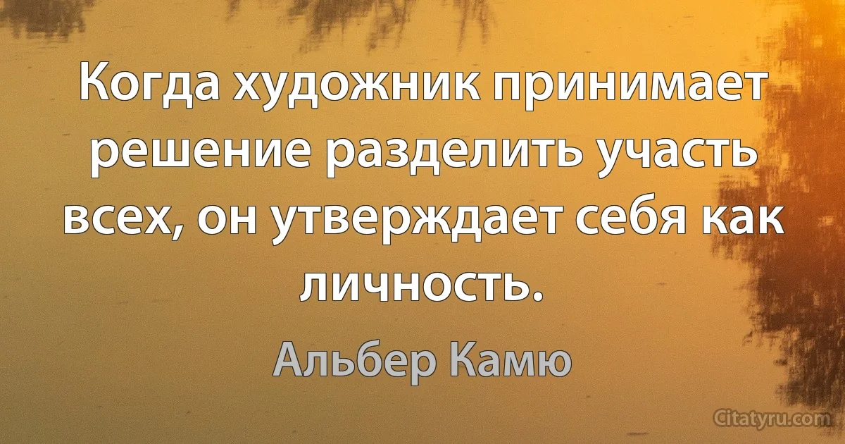 Когда художник принимает решение разделить участь всех, он утверждает себя как личность. (Альбер Камю)