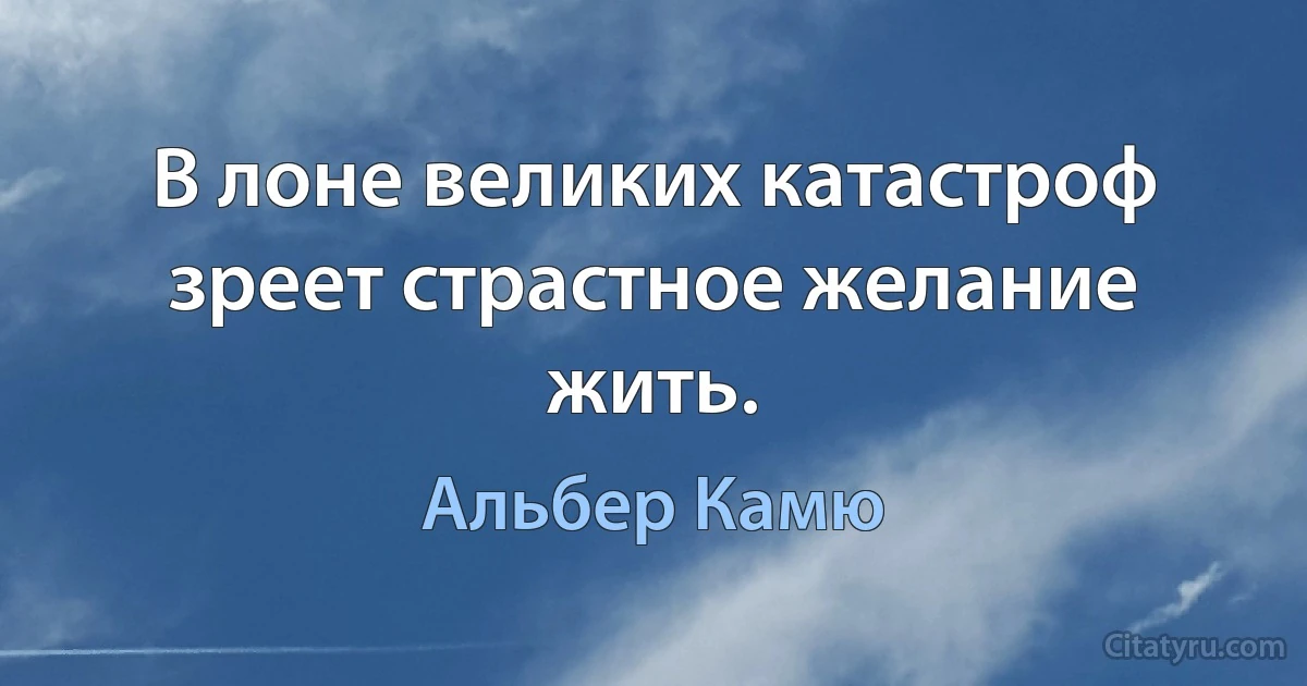 В лоне великих катастроф зреет страстное желание жить. (Альбер Камю)