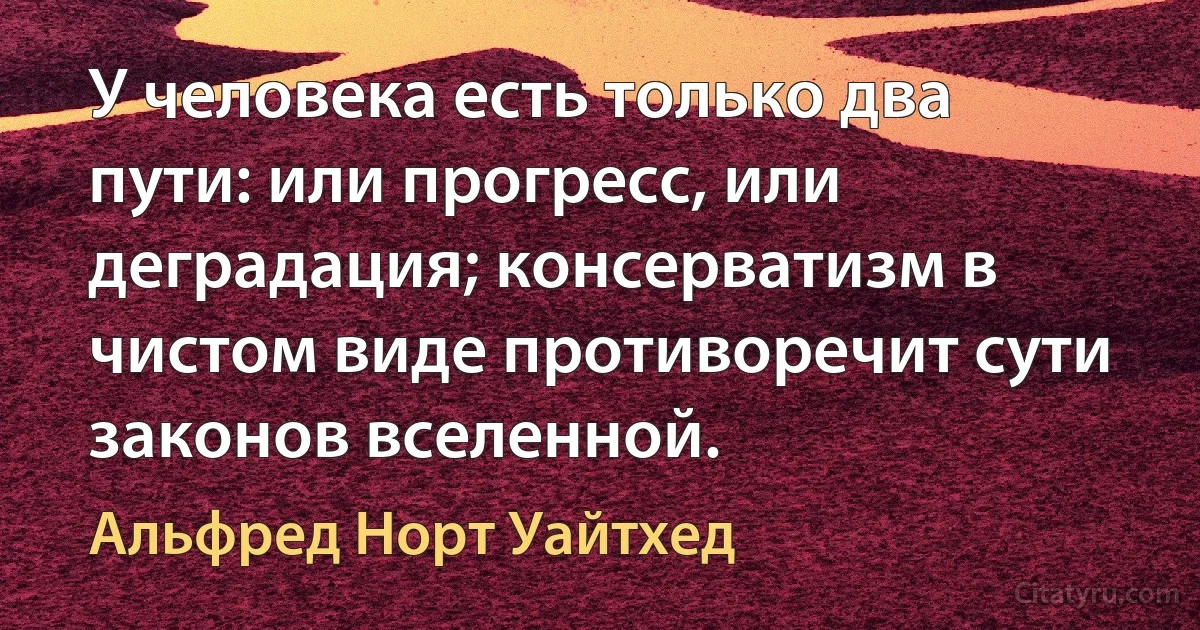 У человека есть только два пути: или прогресс, или деградация; консерватизм в чистом виде противоречит сути законов вселенной. (Альфред Норт Уайтхед)