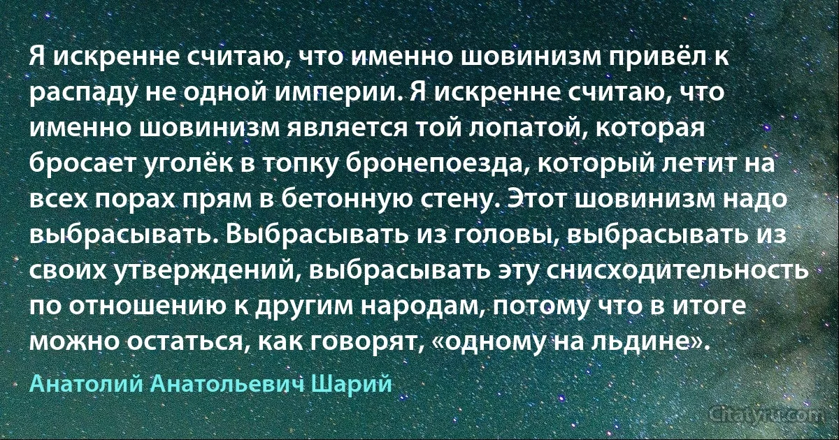 Я искренне считаю, что именно шовинизм привёл к распаду не одной империи. Я искренне считаю, что именно шовинизм является той лопатой, которая бросает уголёк в топку бронепоезда, который летит на всех порах прям в бетонную стену. Этот шовинизм надо выбрасывать. Выбрасывать из головы, выбрасывать из своих утверждений, выбрасывать эту снисходительность по отношению к другим народам, потому что в итоге можно остаться, как говорят, «одному на льдине». (Анатолий Анатольевич Шарий)