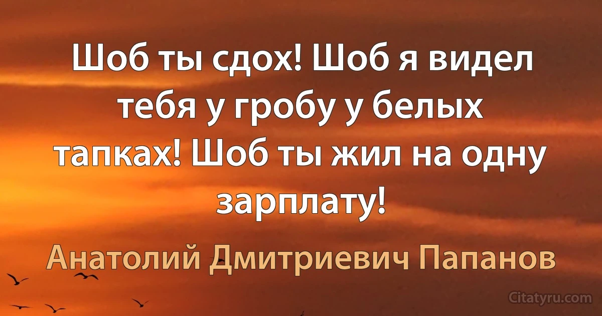 Шоб ты сдох! Шоб я видел тебя у гробу у белых тапках! Шоб ты жил на одну зарплату! (Анатолий Дмитриевич Папанов)