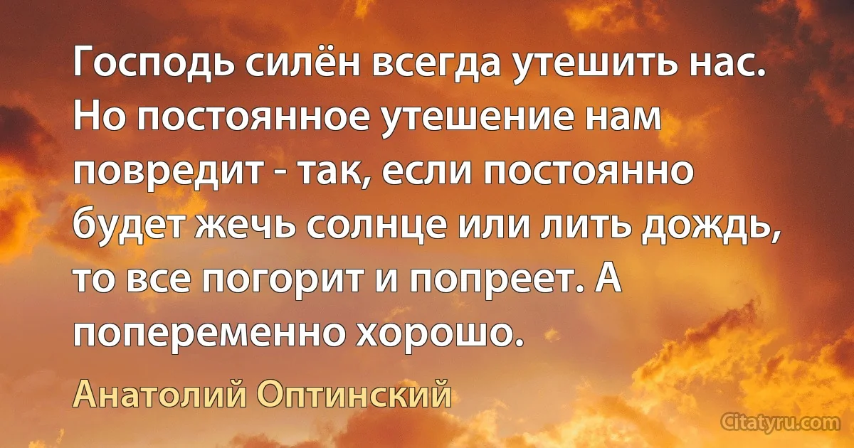 Господь силён всегда утешить нас. Но постоянное утешение нам повредит - так, если постоянно будет жечь солнце или лить дождь, то все погорит и попреет. А попеременно хорошо. (Анатолий Оптинский)