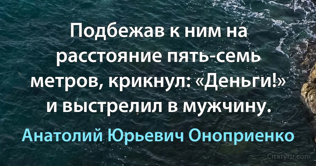 Подбежав к ним на расстояние пять-семь метров, крикнул: «Деньги!» и выстрелил в мужчину. (Анатолий Юрьевич Оноприенко)