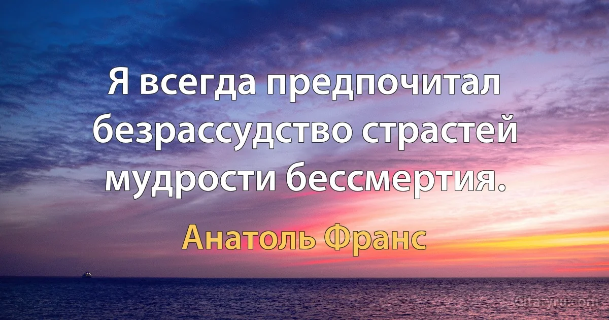 Я всегда предпочитал безрассудство страстей мудрости бессмертия. (Анатоль Франс)