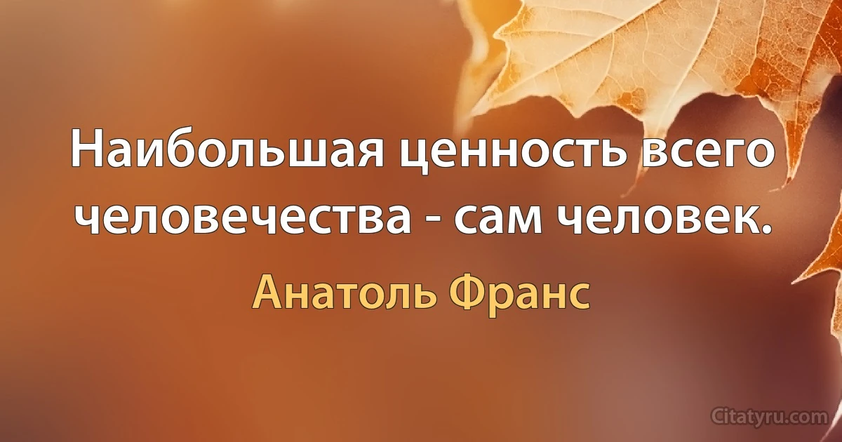 Наибольшая ценность всего человечества - сам человек. (Анатоль Франс)