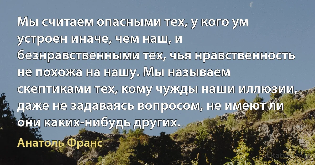 Мы считаем опасными тех, у кого ум устроен иначе, чем наш, и безнравственными тех, чья нравственность не похожа на нашу. Мы называем скептиками тех, кому чужды наши иллюзии, даже не задаваясь вопросом, не имеют ли они каких-нибудь других. (Анатоль Франс)