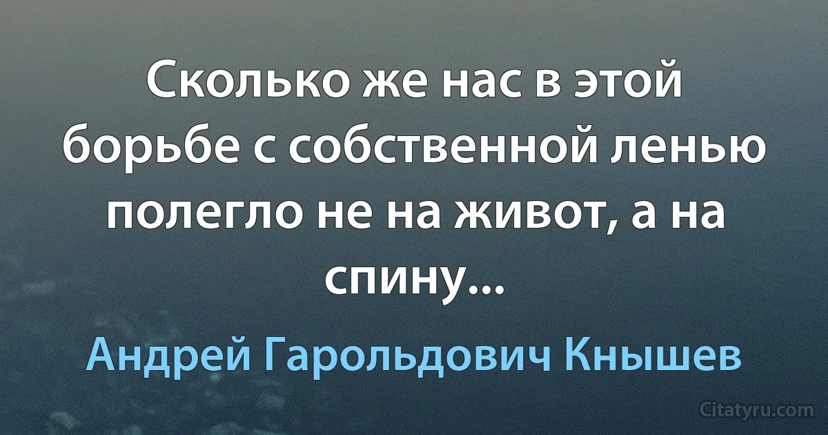 Сколько же нас в этой борьбе с собственной ленью полегло не на живот, а на спину... (Андрей Гарольдович Кнышев)