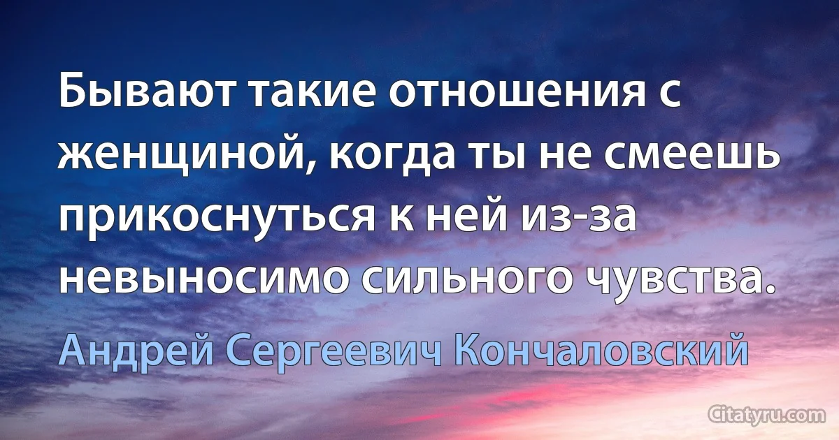 Бывают такие отношения с женщиной, когда ты не смеешь прикоснуться к ней из-за невыносимо сильного чувства. (Андрей Сергеевич Кончаловский)