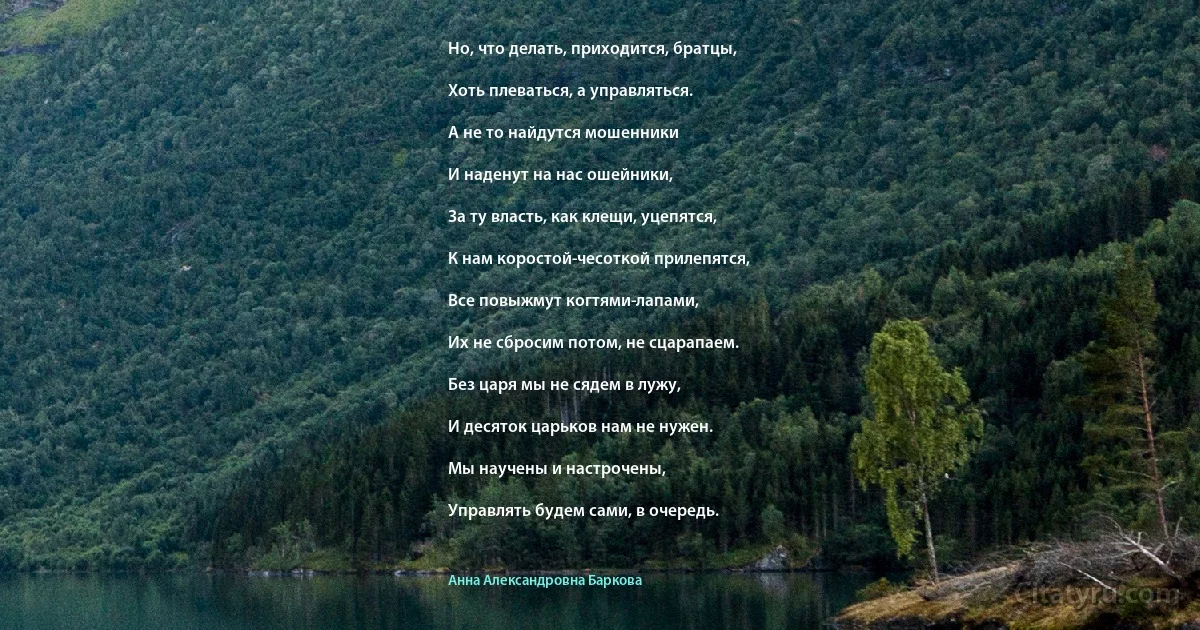 Но, что делать, приходится, братцы,

Хоть плеваться, а управляться.

А не то найдутся мошенники

И наденут на нас ошейники,

За ту власть, как клещи, уцепятся,

К нам коростой-чесоткой прилепятся,

Все повыжмут когтями-лапами,

Их не сбросим потом, не сцарапаем.

Без царя мы не сядем в лужу,

И десяток царьков нам не нужен.

Мы научены и настрочены,

Управлять будем сами, в очередь. (Анна Александровна Баркова)