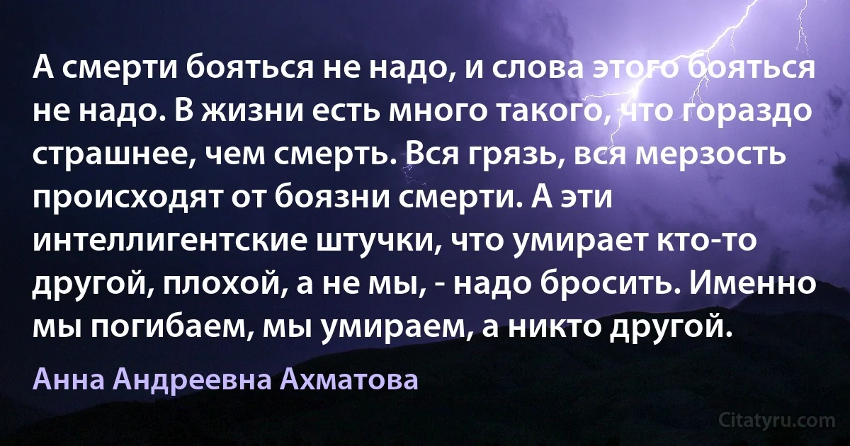 А смерти бояться не надо, и слова этого бояться не надо. В жизни есть много такого, что гораздо страшнее, чем смерть. Вся грязь, вся мерзость происходят от боязни смерти. А эти интеллигентские штучки, что умирает кто-то другой, плохой, а не мы, - надо бросить. Именно мы погибаем, мы умираем, а никто другой. (Анна Андреевна Ахматова)