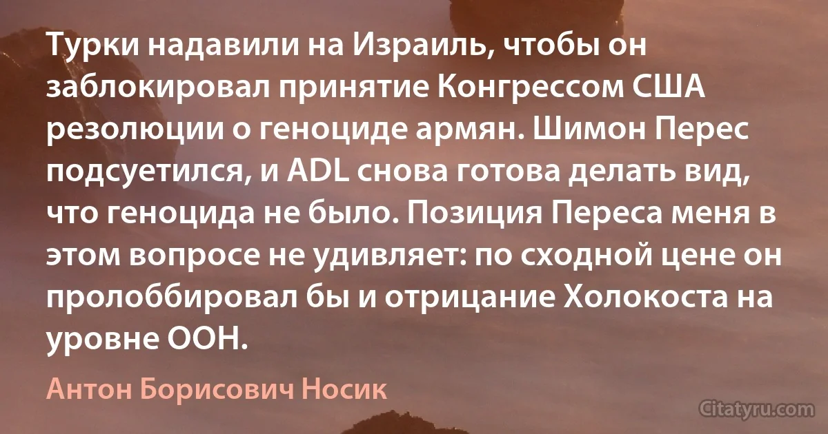 Турки надавили на Израиль, чтобы он заблокировал принятие Конгрессом США резолюции о геноциде армян. Шимон Перес подсуетился, и ADL снова готова делать вид, что геноцида не было. Позиция Переса меня в этом вопросе не удивляет: по сходной цене он пролоббировал бы и отрицание Холокоста на уровне ООН. (Антон Борисович Носик)