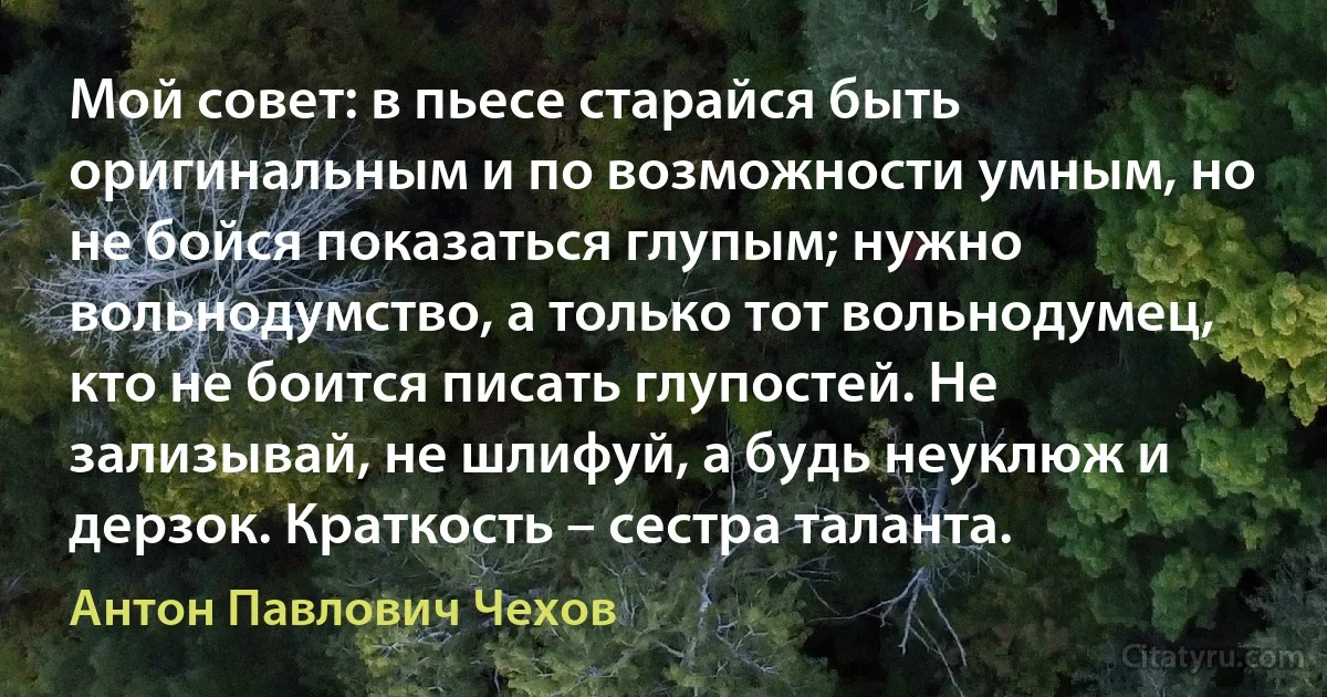 Мой совет: в пьесе старайся быть оригинальным и по возможности умным, но не бойся показаться глупым; нужно вольнодумство, а только тот вольнодумец, кто не боится писать глупостей. Не зализывай, не шлифуй, а будь неуклюж и дерзок. Краткость – сестра таланта. (Антон Павлович Чехов)