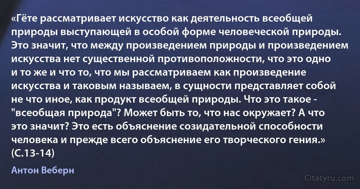 «Гёте рассматривает искусство как деятельность всеобщей природы выступающей в особой форме человеческой природы. Это значит, что между произведением природы и произведением искусства нет существенной противоположности, что это одно и то же и что то, что мы рассматриваем как произведение искусства и таковым называем, в сущности представляет собой не что иное, как продукт всеобщей природы. Что это такое - "всеобщая природа"? Может быть то, что нас окружает? А что это значит? Это есть объяснение созидательной способности человека и прежде всего объяснение его творческого гения.» (С.13-14) (Антон Веберн)