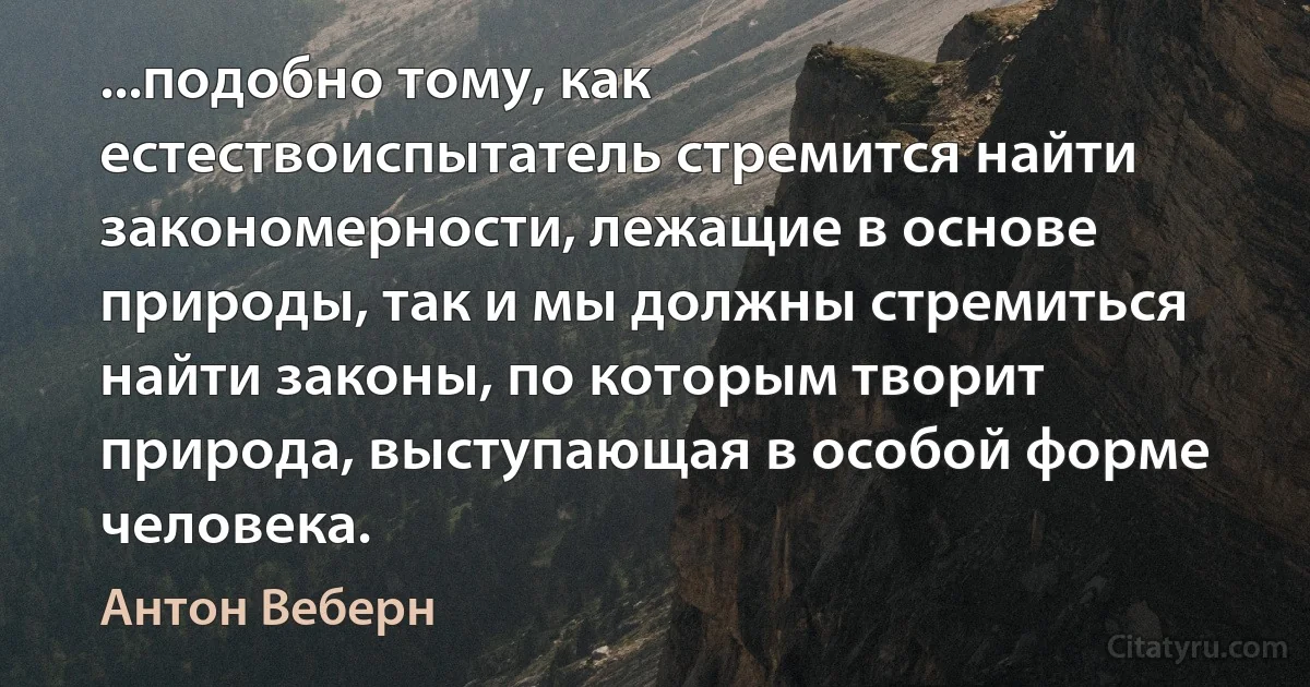 ...подобно тому, как естествоиспытатель стремится найти закономерности, лежащие в основе природы, так и мы должны стремиться найти законы, по которым творит природа, выступающая в особой форме человека. (Антон Веберн)