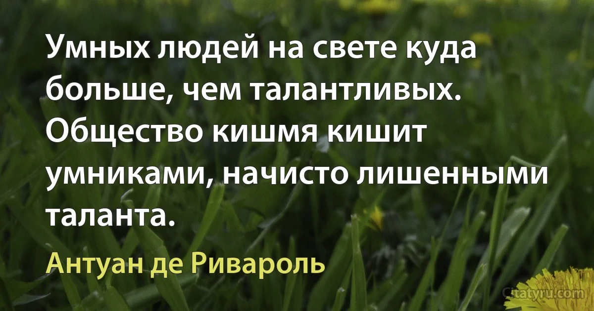 Умных людей на свете куда больше, чем талантливых. Общество кишмя кишит умниками, начисто лишенными таланта. (Антуан де Ривароль)