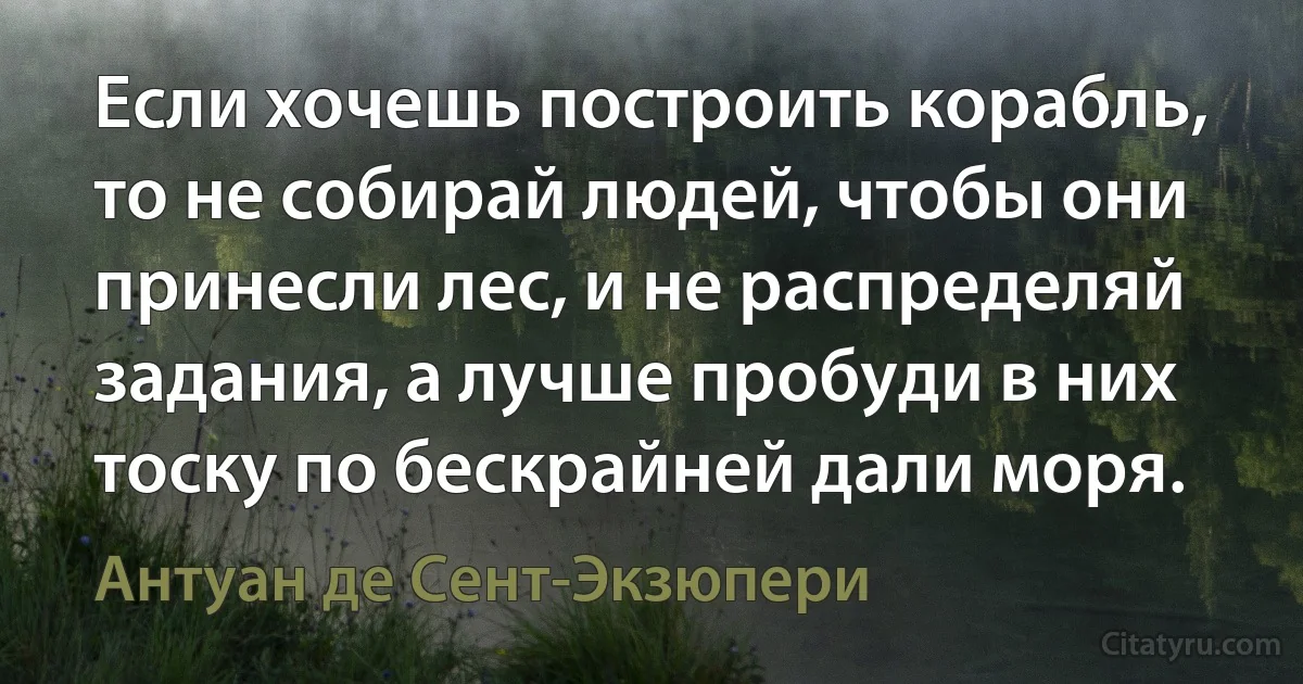 Если хочешь построить корабль, то не собирай людей, чтобы они принесли лес, и не распределяй задания, а лучше пробуди в них тоску по бескрайней дали моря. (Антуан де Сент-Экзюпери)