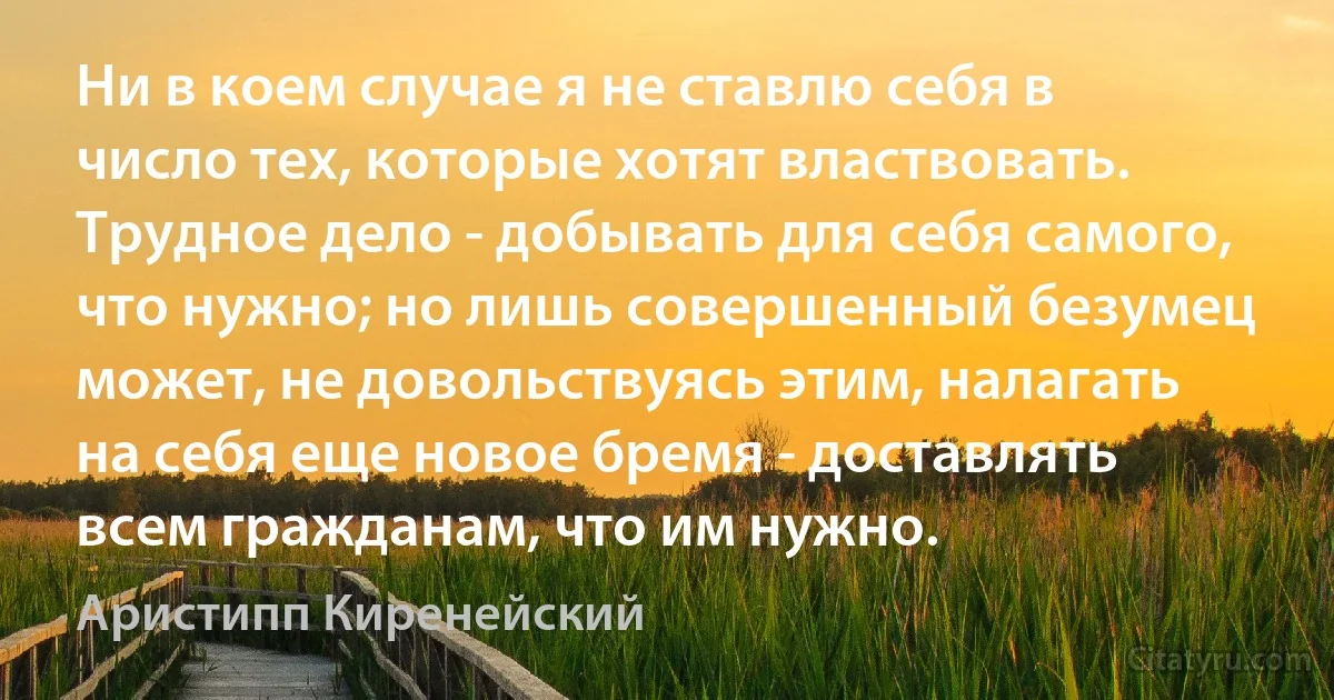 Ни в коем случае я не ставлю себя в число тех, которые хотят властвовать. Трудное дело - добывать для себя самого, что нужно; но лишь совершенный безумец может, не довольствуясь этим, налагать на себя еще новое бремя - доставлять всем гражданам, что им нужно. (Аристипп Киренейский)