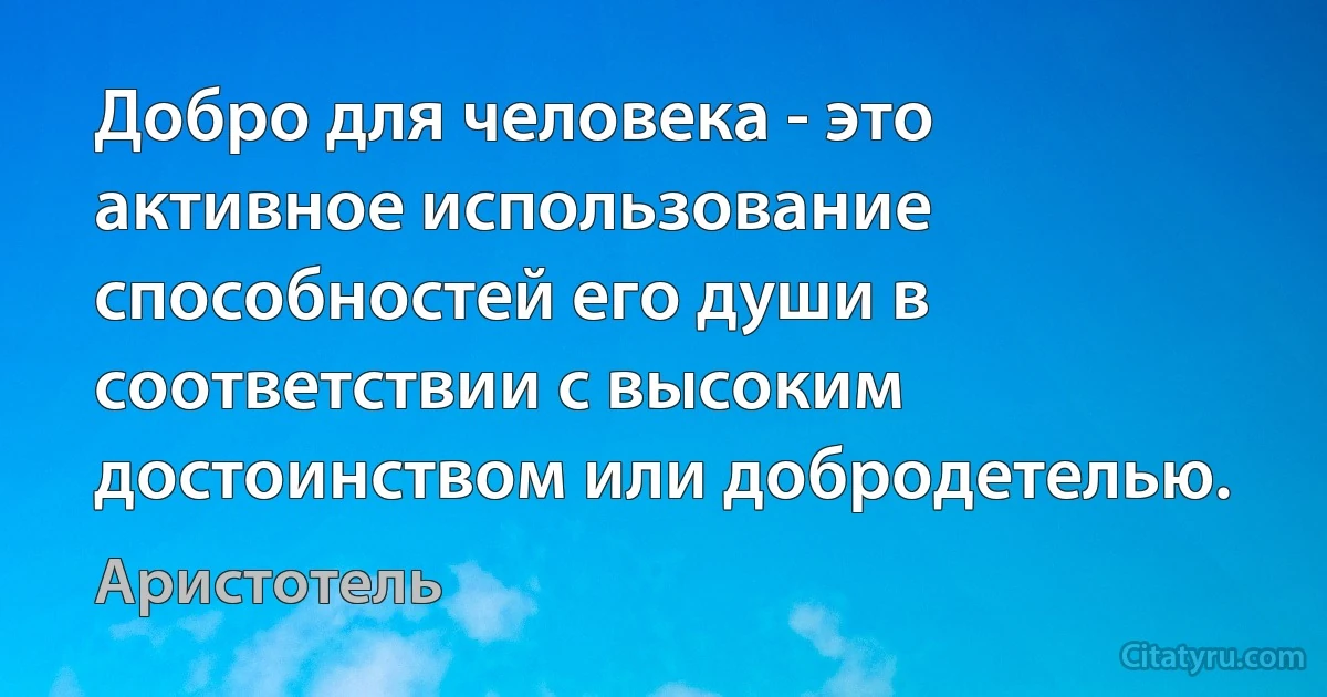 Добро для человека - это активное использование способностей его души в соответствии с высоким достоинством или добродетелью. (Аристотель)