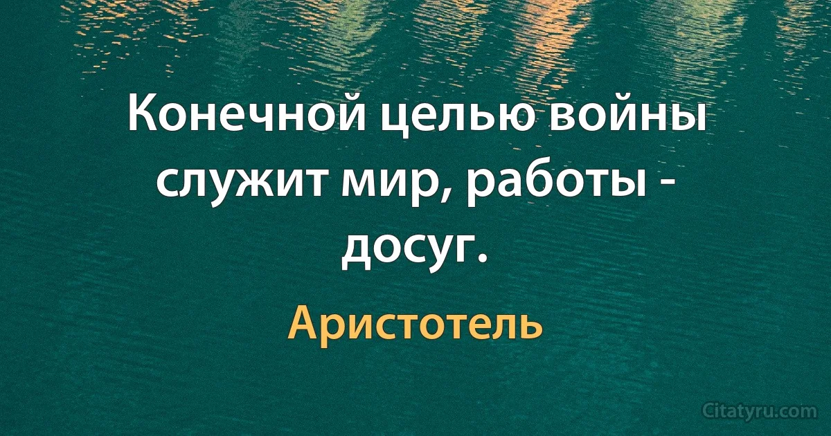 Конечной целью войны служит мир, работы - досуг. (Аристотель)