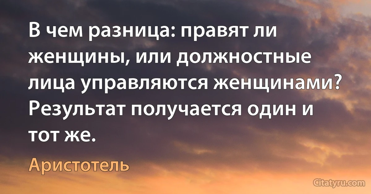 В чем разница: правят ли женщины, или должностные лица управляются женщинами? Результат получается один и тот же. (Аристотель)