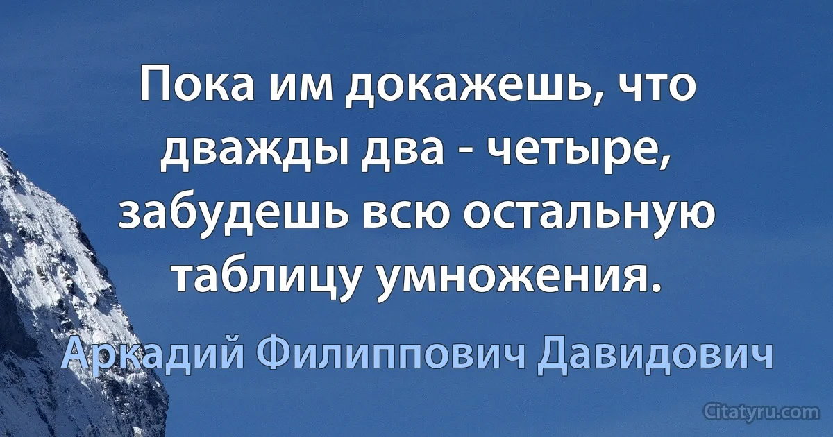 Пока им докажешь, что дважды два - четыре, забудешь всю остальную таблицу умножения. (Аркадий Филиппович Давидович)