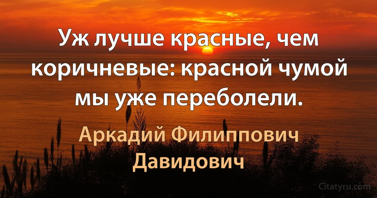 Уж лучше красные, чем коричневые: красной чумой мы уже переболели. (Аркадий Филиппович Давидович)