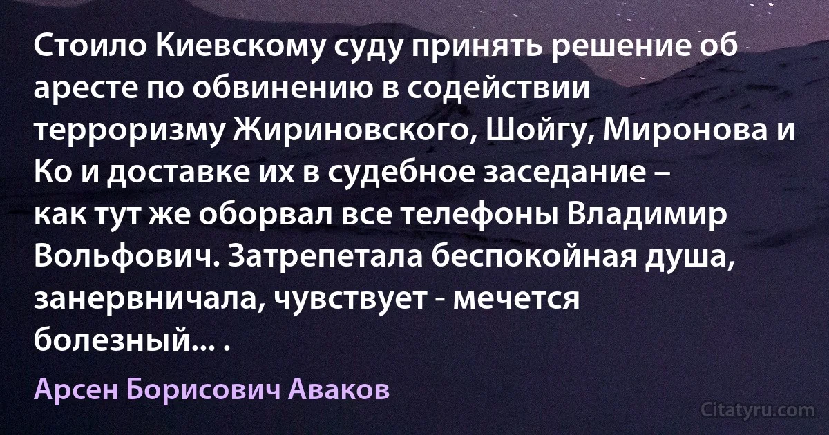 Стоило Киевскому суду принять решение об аресте по обвинению в содействии терроризму Жириновского, Шойгу, Миронова и Ко и доставке их в судебное заседание – как тут же оборвал все телефоны Владимир Вольфович. Затрепетала беспокойная душа, занервничала, чувствует - мечется болезный... . (Арсен Борисович Аваков)