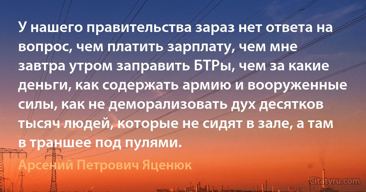 У нашего правительства зараз нет ответа на вопрос, чем платить зарплату, чем мне завтра утром заправить БТРы, чем за какие деньги, как содержать армию и вооруженные силы, как не деморализовать дух десятков тысяч людей, которые не сидят в зале, а там в траншее под пулями. (Арсений Петрович Яценюк)