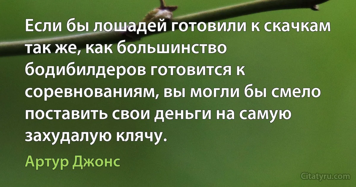 Если бы лошадей готовили к скачкам так же, как большинство бодибилдеров готовится к соревнованиям, вы могли бы смело поставить свои деньги на самую захудалую клячу. (Артур Джонс)