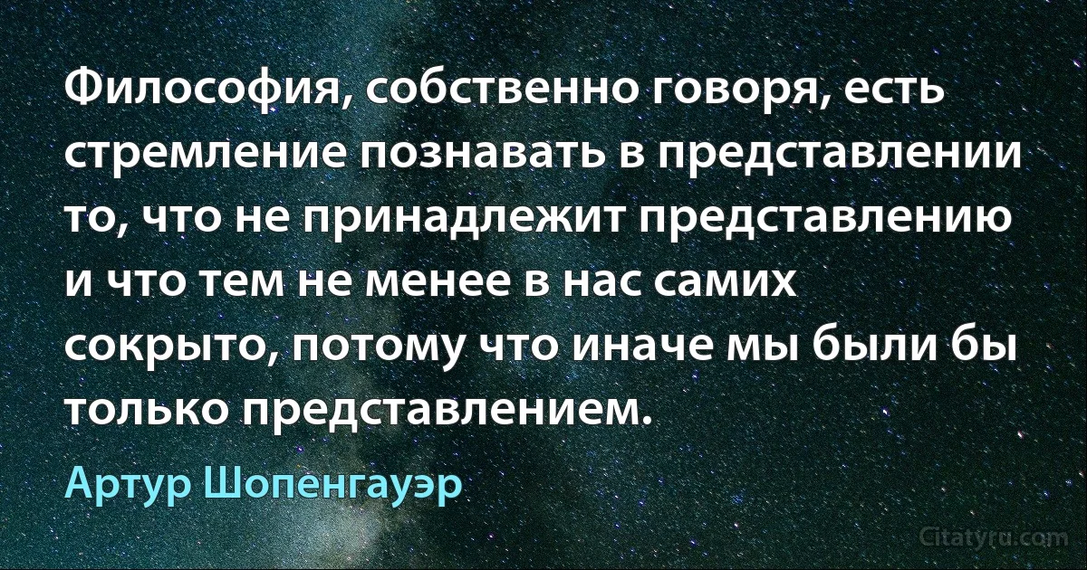 Философия, собственно говоря, есть стремление познавать в представлении то, что не принадлежит представлению и что тем не менее в нас самих сокрыто, потому что иначе мы были бы только представлением. (Артур Шопенгауэр)