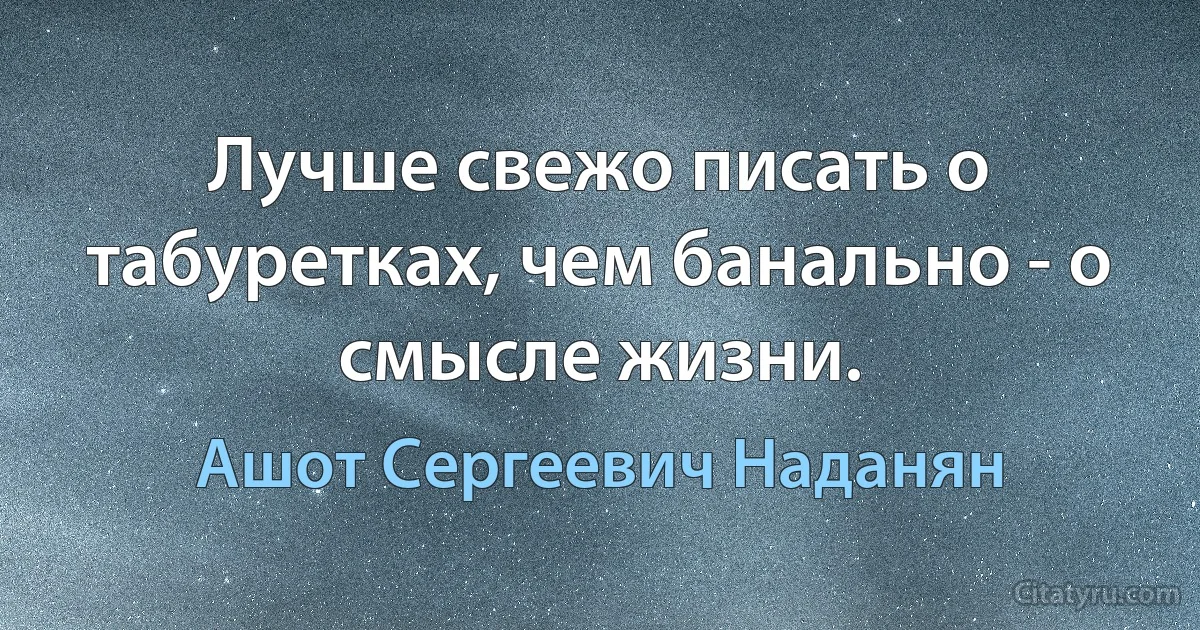 Лучше свежо писать о табуретках, чем банально - о смысле жизни. (Ашот Сергеевич Наданян)