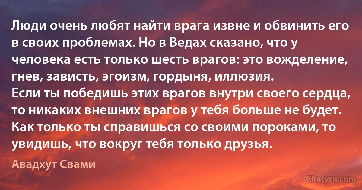 Люди очень любят найти врага извне и обвинить его в своих проблемах. Но в Ведах сказано, что у человека есть только шесть врагов: это вожделение, гнев, зависть, эгоизм, гордыня, иллюзия.
Если ты победишь этих врагов внутри своего сердца, то никаких внешних врагов у тебя больше не будет. Как только ты справишься со своими пороками, то увидишь, что вокруг тебя только друзья. (Авадхут Свами)