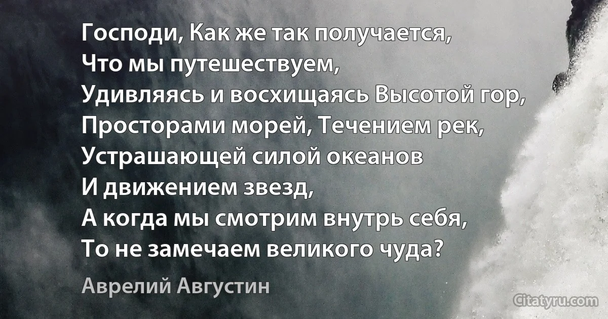 Господи, Как же так получается,
Что мы путешествуем,
Удивляясь и восхищаясь Высотой гор,
Просторами морей, Течением рек,
Устрашающей силой океанов
И движением звезд,
А когда мы смотрим внутрь себя,
То не замечаем великого чуда? (Аврелий Августин)