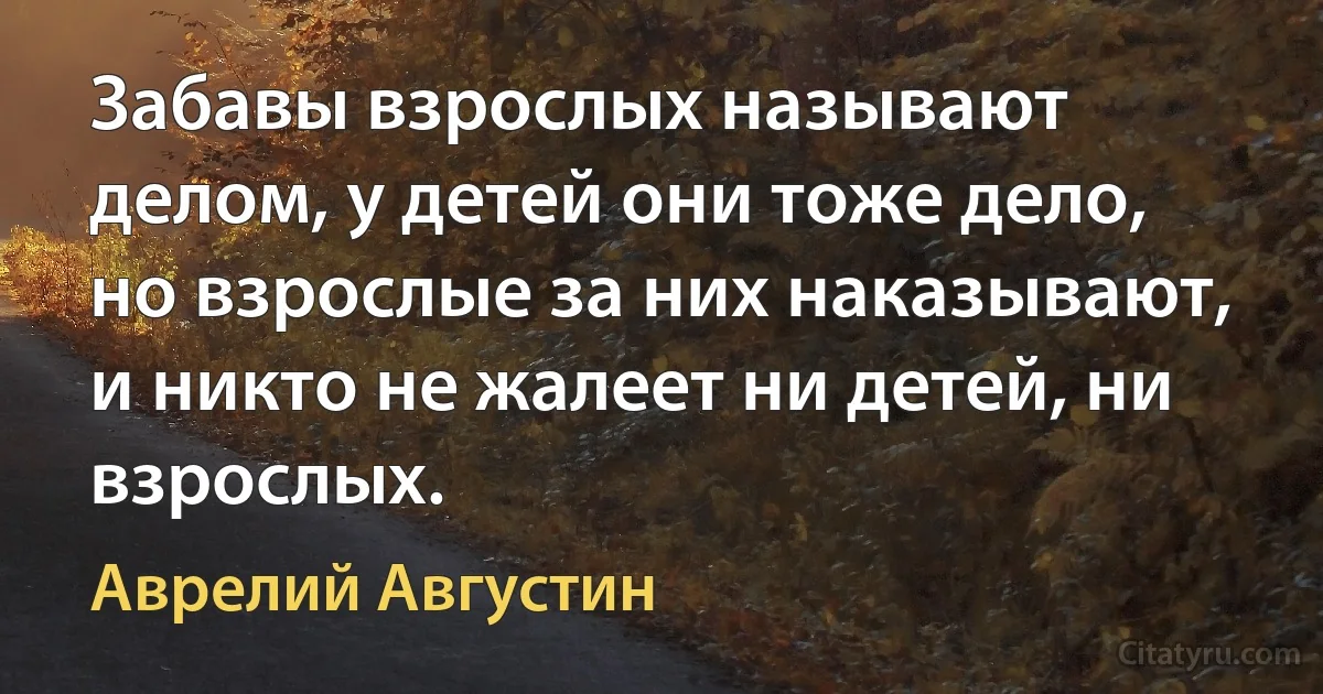 Забавы взрослых называют делом, у детей они тоже дело, но взрослые за них наказывают, и никто не жалеет ни детей, ни взрослых. (Аврелий Августин)