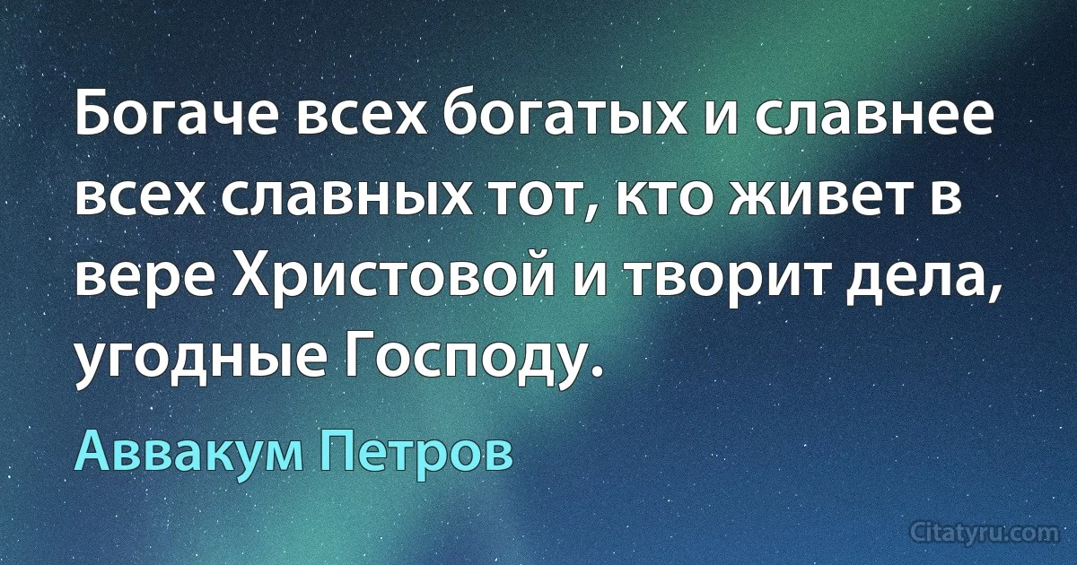 Богаче всех богатых и славнее всех славных тот, кто живет в вере Христовой и творит дела, угодные Господу. (Аввакум Петров)