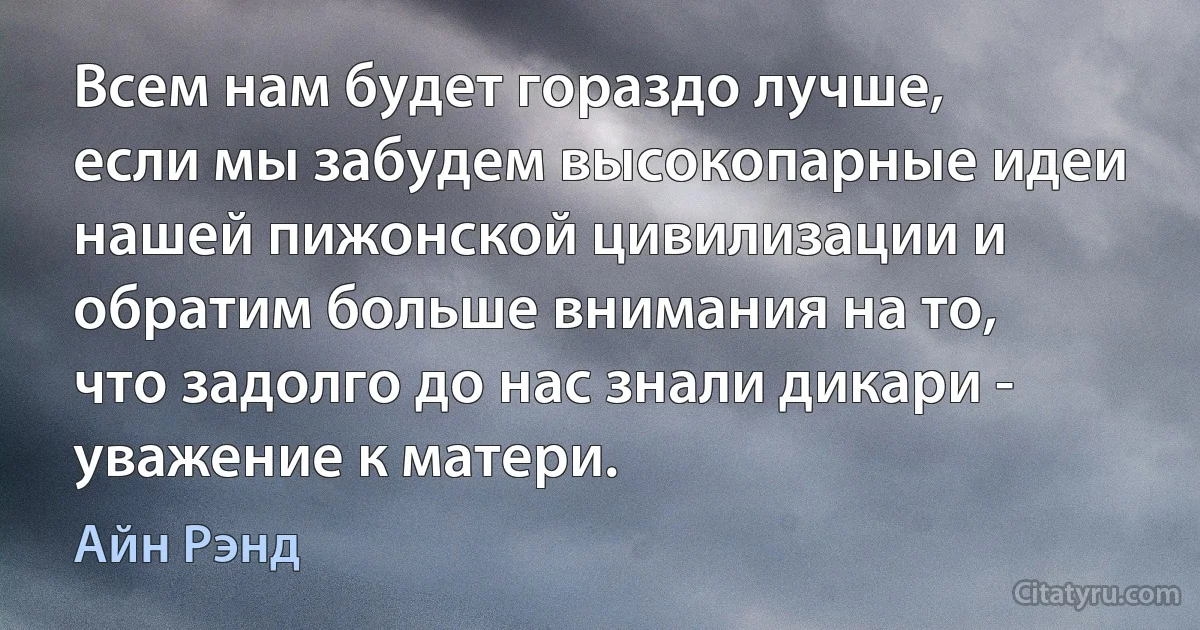 Всем нам будет гораздо лучше, если мы забудем высокопарные идеи нашей пижонской цивилизации и обратим больше внимания на то, что задолго до нас знали дикари - уважение к матери. (Айн Рэнд)