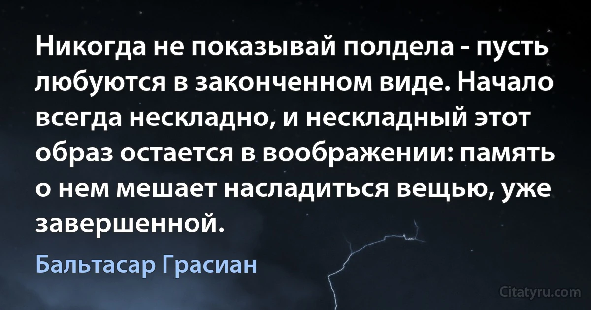 Никогда не показывай полдела - пусть любуются в законченном виде. Начало всегда нескладно, и нескладный этот образ остается в воображении: память о нем мешает насладиться вещью, уже завершенной. (Бальтасар Грасиан)