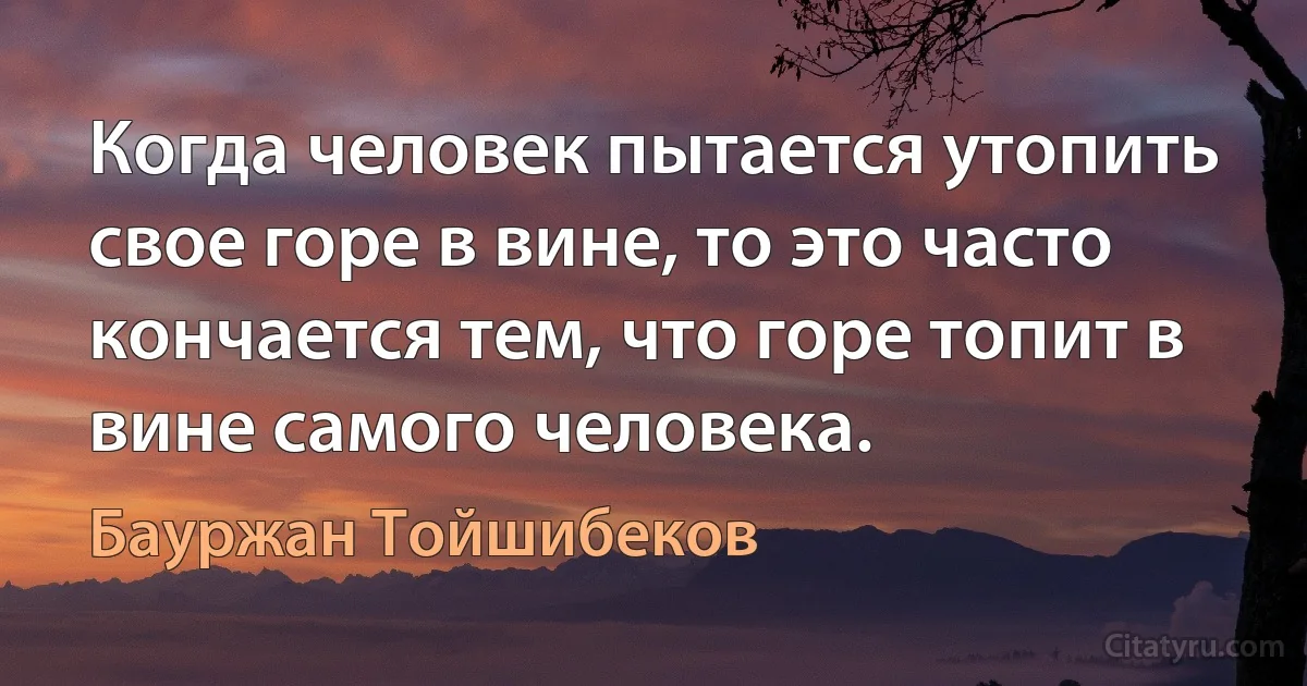 Когда человек пытается утопить свое горе в вине, то это часто кончается тем, что горе топит в вине самого человека. (Бауржан Тойшибеков)